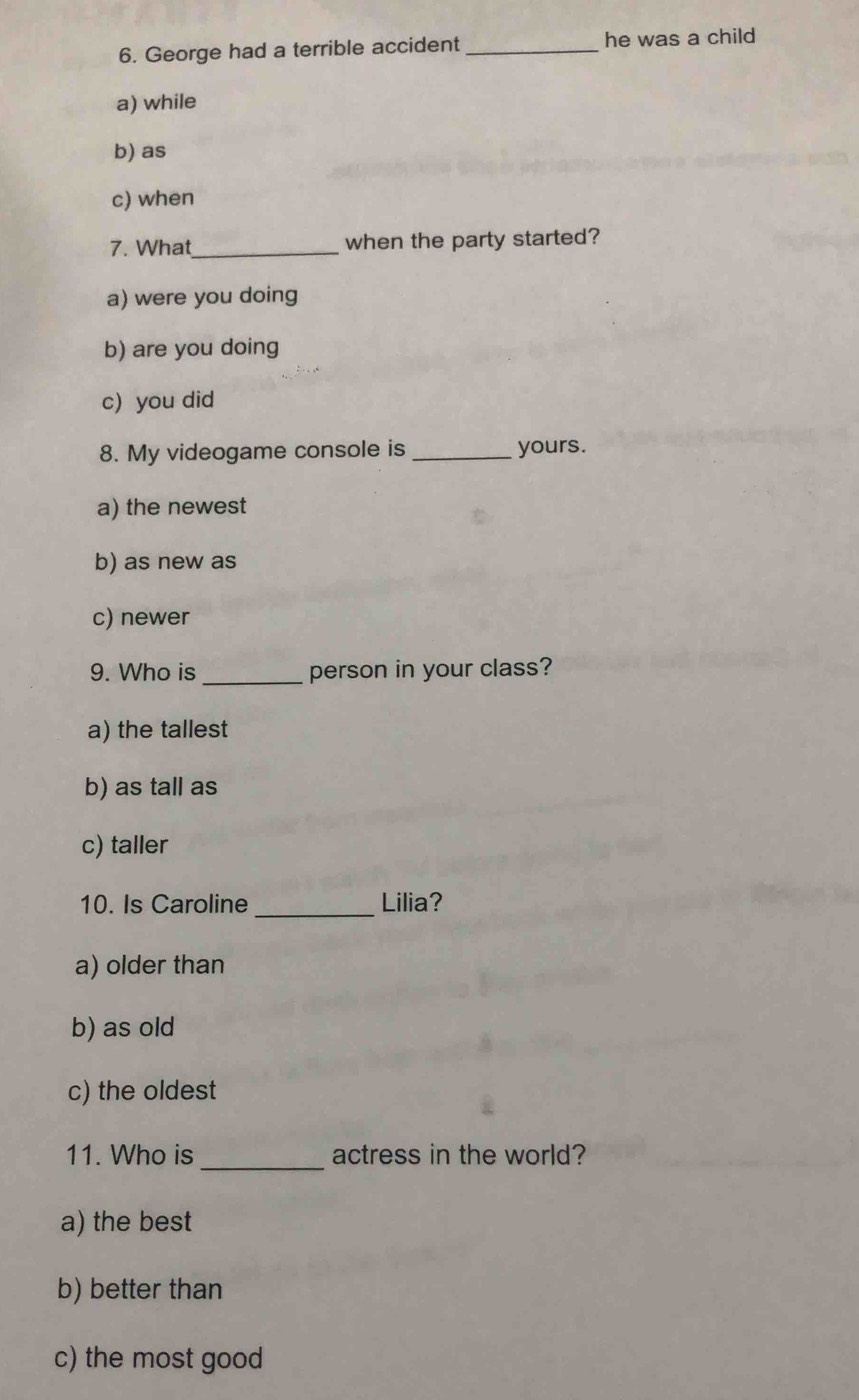 George had a terrible accident _he was a child
a) while
b) as
c) when
7. What_ when the party started?
a) were you doing
b) are you doing
c) you did
8. My videogame console is _yours.
a) the newest
b) as new as
c) newer
_
9. Who is person in your class?
a) the tallest
b) as tall as
c) taller
_
10. Is Caroline Lilia?
a) older than
b) as old
c) the oldest
11. Who is _actress in the world?
a) the best
b) better than
c) the most good