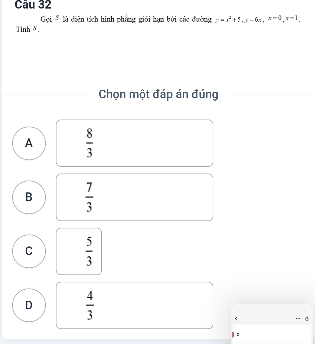 Gọi S là diện tích hình phẳng giới hạn bởi các đường y=x^2+5, y=6x, x=0, x=1. 
Tính S.
Chọn một đáp án đúng
A
 8/3 
B
 7/3 
C
 5/3 
D
 4/3  <
C