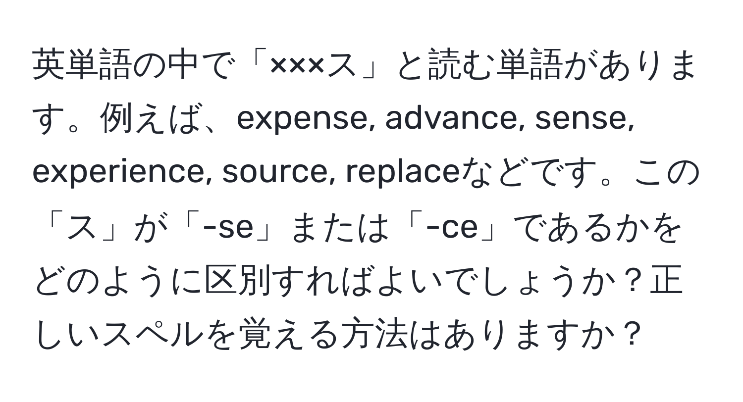 英単語の中で「×××ス」と読む単語があります。例えば、expense, advance, sense, experience, source, replaceなどです。この「ス」が「-se」または「-ce」であるかをどのように区別すればよいでしょうか？正しいスペルを覚える方法はありますか？