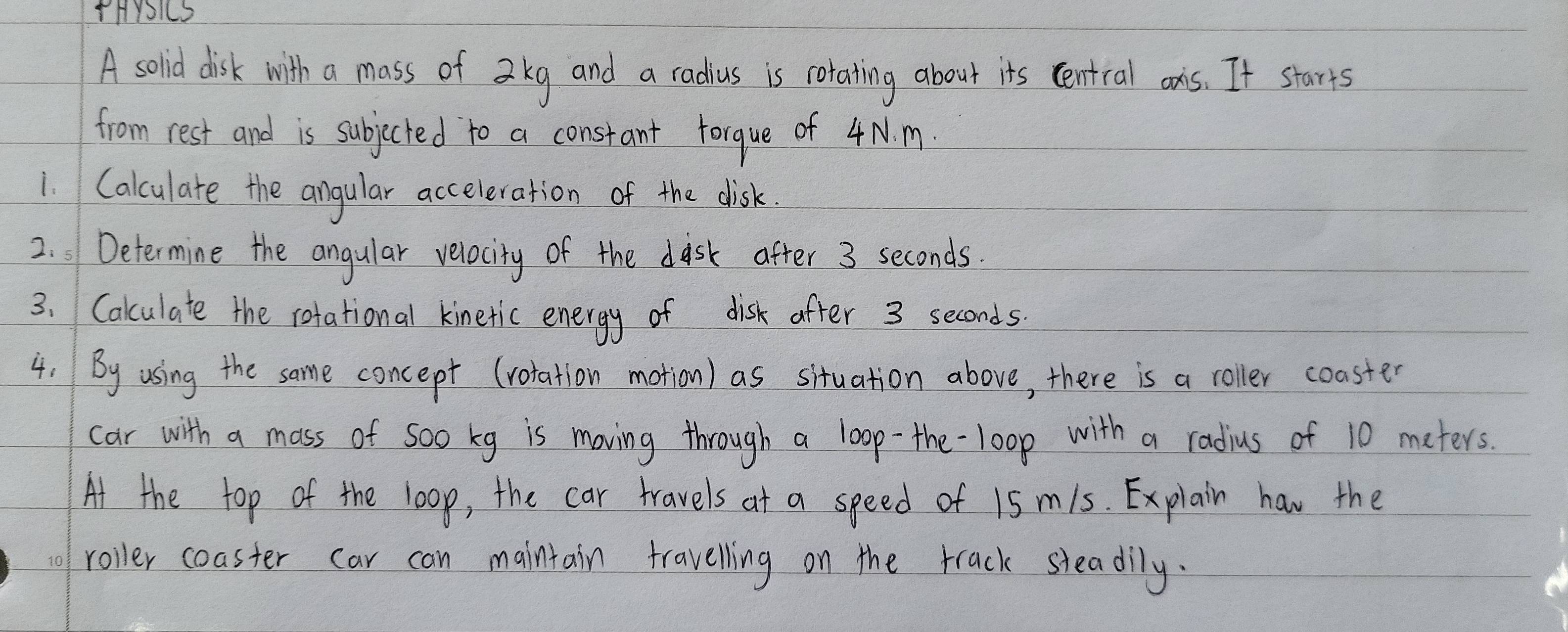 HYIS 
A solid disk with a mass of a kg and a radius is rotatting about its central ons. It starts 
from rest and is subjected to a constant forque of 4N. m. 
1. Calculate the angular acceleration of the disk. 
2. Determine the angular velocity of the disk after 3 seconds. 
3. Cakculate the rotational kinetic energy of disk after 3 seconds. 
4. By using the same concept (rotation motion) as situation above, there is a roller coaster 
car with a mass of soo kg is moving through a loop-the-loop with a radius of 10 meters. 
At the top of the loop, the car travels at a speed of 15 m/s. Explain hav the 
o roller coaster car can maintain travelling on the track sleadily.