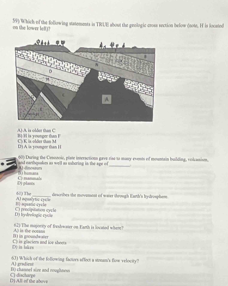 Which of the following statements is TRUE about the geologic cross section below (note, H is located
on the lower left)?
A) A is older than C
B) H is younger than F
C) K is older than M
D) A is younger than H
60) During the Cenozoic, plate interactions gave rise to many events of mountain building, volcanism,
and earthquakes as well as ushering in the age of_ .
A) dinosaurs
B) humans
C) mammals
D) plants
61) The _describes the movement of water through Earth's hydrosphere.
A) aqualytic cycle
B) aquatic cycle
C) precipitation cycle
D) hydrologic cycle
62) The majority of freshwater on Earth is located where?
A) in the oceans
B) in groundwater
C) in glaciers and ice sheets
D) in lakes
63) Which of the following factors affect a stream's flow velocity?
A) gradient
B) channel size and roughness
C) discharge
D) All of the above