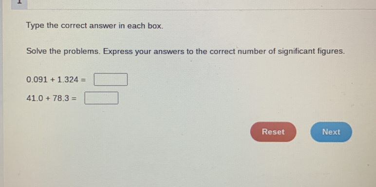 Type the correct answer in each box. 
Solve the problems. Express your answers to the correct number of significant figures.
0.091+1.324=□
41.0+78.3=□
Reset Next