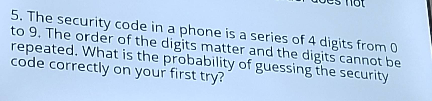 not 
5. The security code in a phone is a series of 4 digits from 0
to 9. The order of the digits matter and the digits cannot be 
repeated. What is the probability of guessing the security 
code correctly on your first try?