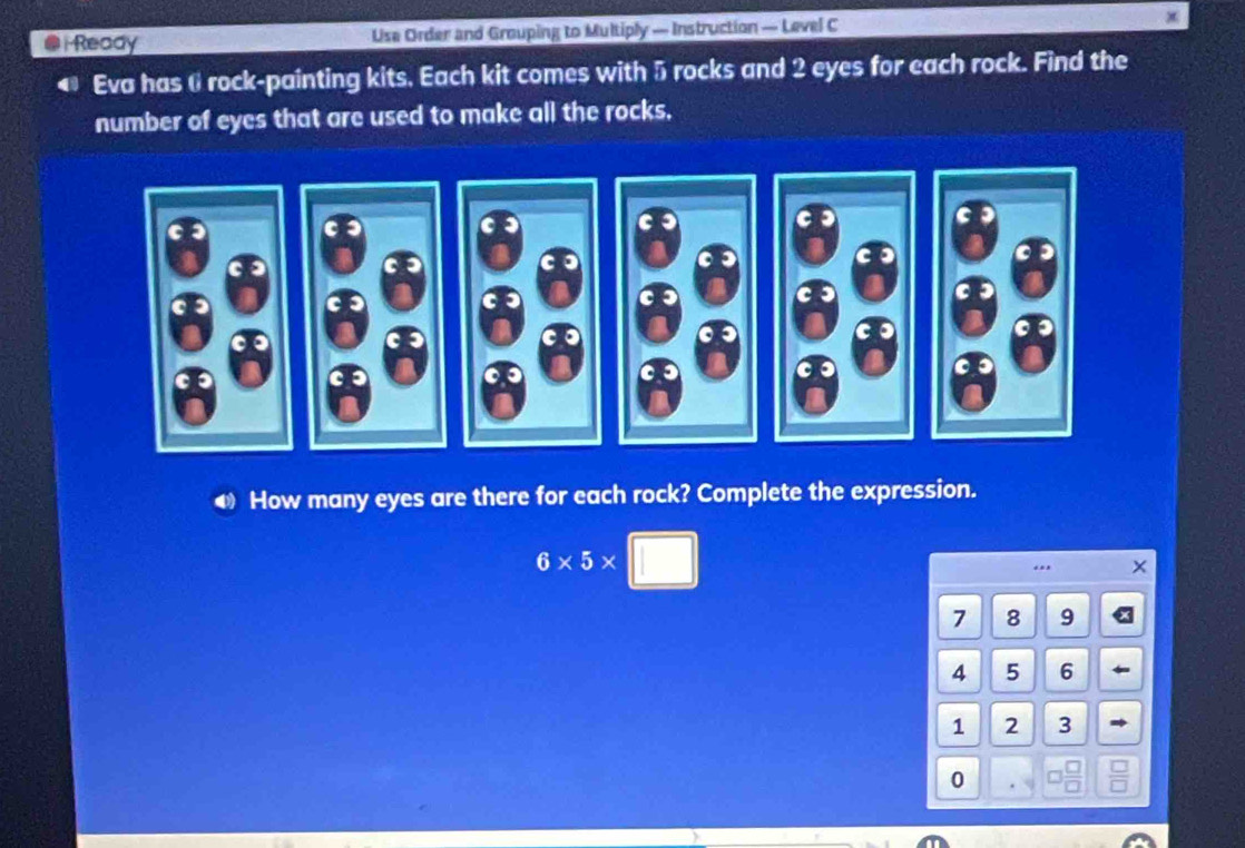 Ready Use Order and Grouping to Multiply — Instruction — Level C 
Eva has 6 rock-painting kits. Each kit comes with 5 rocks and 2 eyes for each rock. Find the 
number of eyes that are used to make all the rocks. 
How many eyes are there for each rock? Complete the expression.
6* 5* □.
7 8 9
4 5 6
1 2 3
0
 □ /□  