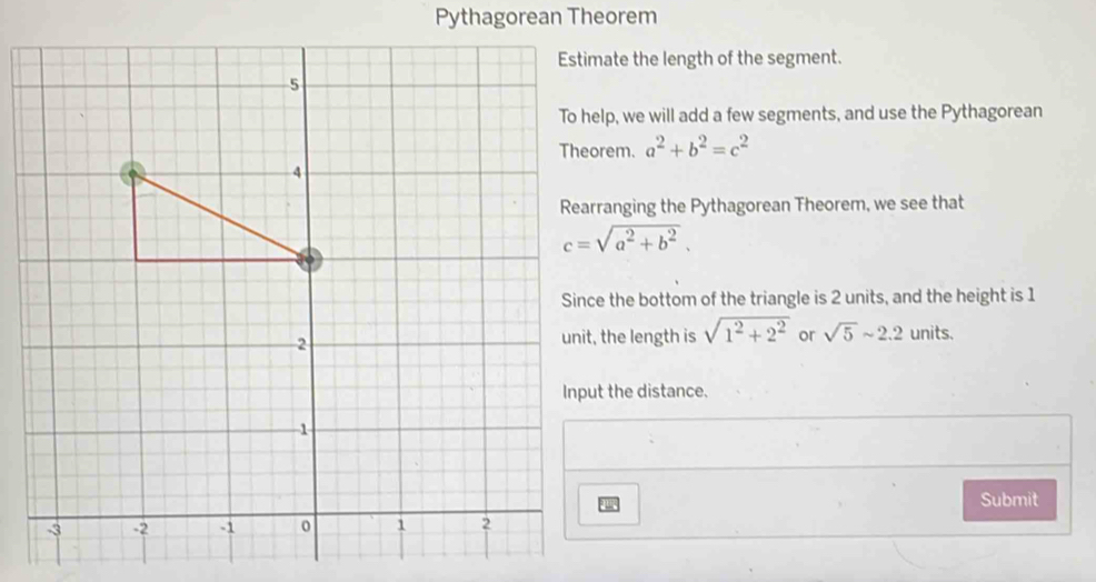 Pythagorean Theorem 
Estimate the length of the segment. 
To help, we will add a few segments, and use the Pythagorean
a^2+b^2=c^2
Rearranging the Pythagorean Theorem, we see that
c=sqrt(a^2+b^2). 
Since the bottom of the triangle is 2 units, and the height is 1
unit, the length is sqrt(1^2+2^2) or sqrt(5)sim 2.2 units. 
Input the distance. 
Submit