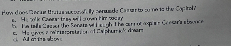 How does Decius Brutus successfully persuade Caesar to come to the Capitol?
a. He tells Caesar they will crown him today
b. He tells Caesar the Senate will laugh if he cannot explain Caesar's absence
c. He gives a reinterpretation of Calphurnia’s dream
d. All of the above