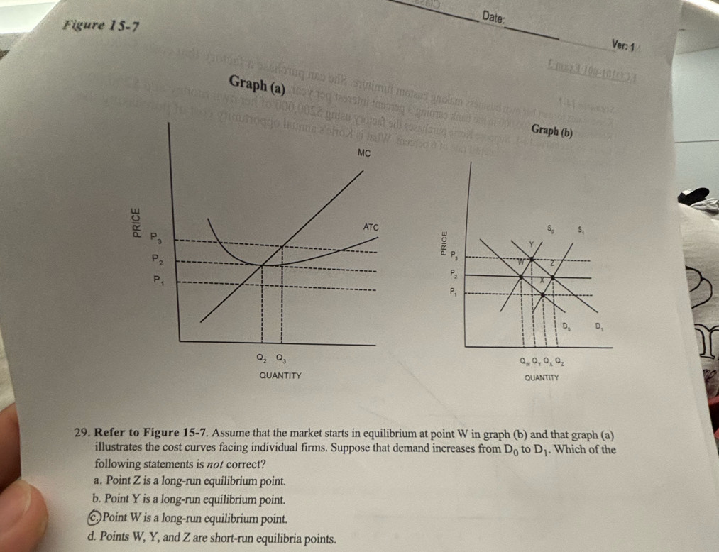 Date:
Figure 15-7
_
_
Ver: 1
o     
Graph (a)
Graph (b)
 
29. Refer to Figure 15-7. Assume that the market starts in equilibrium at point W in graph (b) and that graph (a)
illustrates the cost curves facing individual firms. Suppose that demand increases from D_0 to D_1. Which of the
following statements is not correct?
a. Point Z is a long-run equilibrium point.
b. Point Y is a long-run equilibrium point.
C)Point W is a long-run equilibrium point.
d. Points W, Y, and Z are short-run equilibria points.