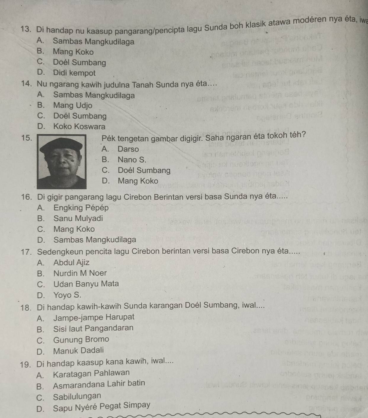 Di handap nu kaasup pangarang/pencipta lagu Sunda boh klasik atawa modéren nya éta, iwa
A. Sambas Mangkudilaga
B. Mang Koko
C. Doél Sumbang
D. Didi kempot
14. Nu ngarang kawih judulna Tanah Sunda nya éta....
A. Sambas Mangkudilaga
B. Mang Udjo
C. Doél Sumbang
D. Koko Koswara
15.Pék tengetan gambar digigir. Saha ngaran éta tokoh téh?
A. Darso
B. Nano S.
C. Doél Sumbang
D. Mang Koko
16. Di gigir pangarang lagu Cirebon Berintan versi basa Sunda nya éta.....
A. Engking Pépép
B. Sanu Mulyadi
C. Mang Koko
D. Sambas Mangkudilaga
17. Sedengkeun pencita lagu Cirebon berintan versi basa Cirebon nya éta.....
A. Abdul Ajiz
B. Nurdin M Noer
C. Udan Banyu Mata
D. Yoyo S.
18. Di handap kawih-kawih Sunda karangan Doél Sumbang, iwal....
A. Jampe-jampe Harupat
B. Sisi laut Pangandaran
C. Gunung Bromo
D. Manuk Dadali
19. Di handap kaasup kana kawih, iwal....
A. Karatagan Pahlawan
B. Asmarandana Lahir batin
C. Sabilulungan
D. Sapu Nyéré Pegat Simpay