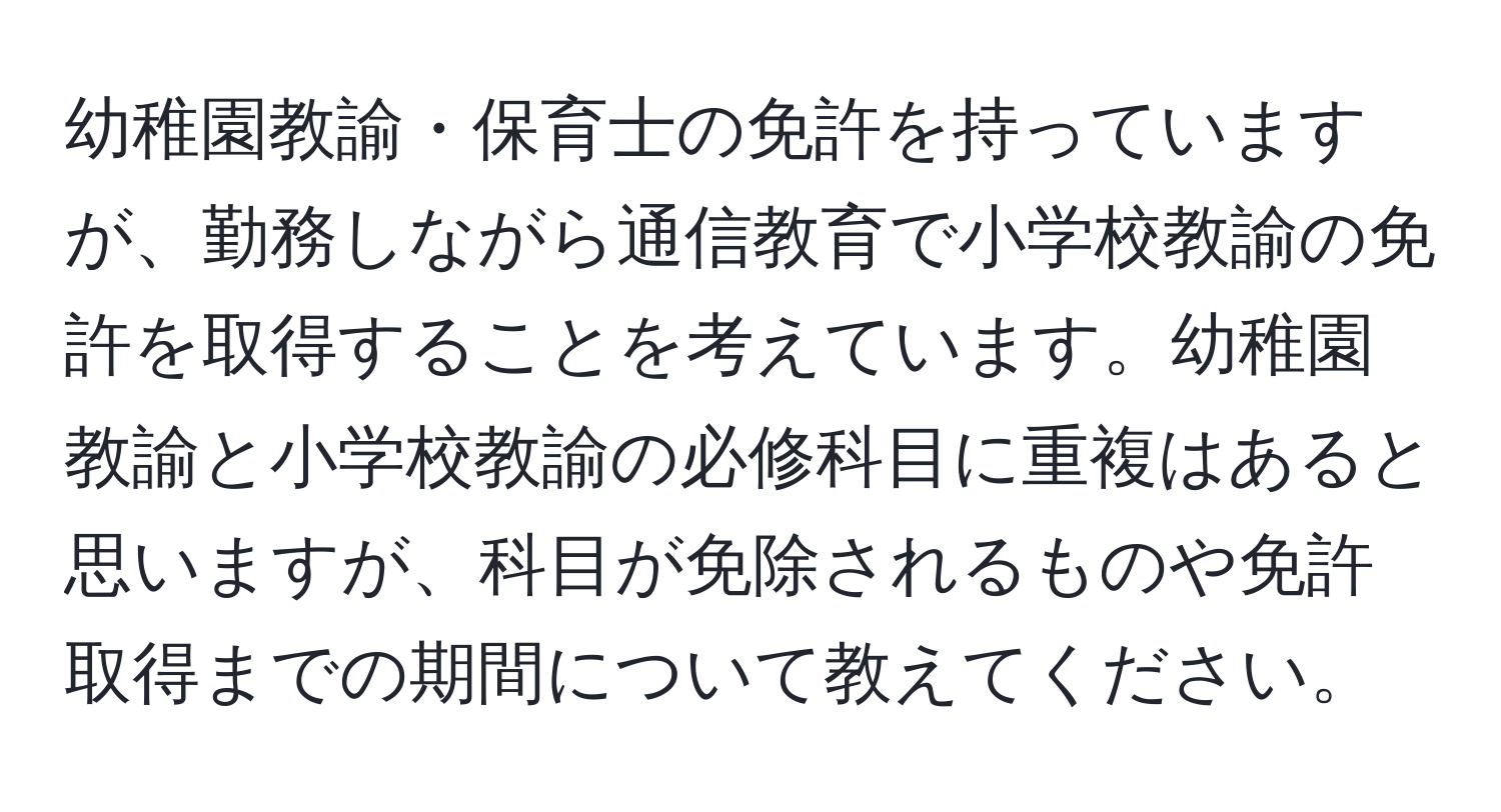 幼稚園教諭・保育士の免許を持っていますが、勤務しながら通信教育で小学校教諭の免許を取得することを考えています。幼稚園教諭と小学校教諭の必修科目に重複はあると思いますが、科目が免除されるものや免許取得までの期間について教えてください。