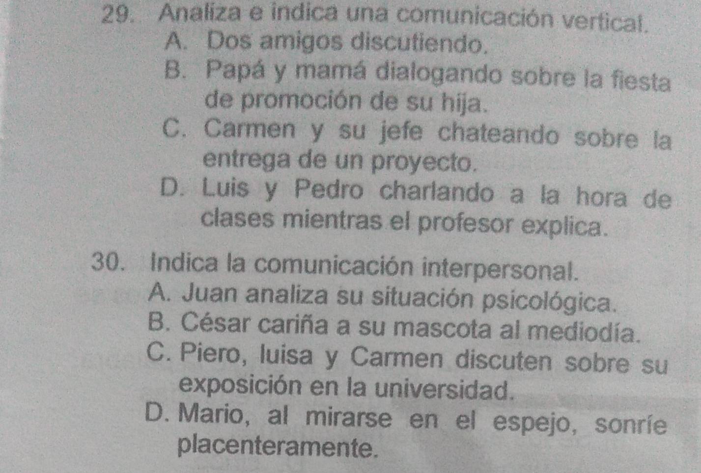 Analiza e indica una comunicación vertical.
A. Dos amigos discutiendo.
B. Papá y mamá dialogando sobre la fiesta
de promoción de su hija.
C. Carmen y su jefe chateando sobre la
entrega de un proyecto.
D. Luis y Pedro charlando a la hora de
clases mientras el profesor explica.
30. Indica la comunicación interpersonal.
A. Juan analiza su situación psicológica.
B. César cariña a su mascota al mediodía.
C. Piero, luisa y Carmen discuten sobre su
exposición en la universidad.
D. Mario, al mirarse en el espejo, sonríe
placenteramente.