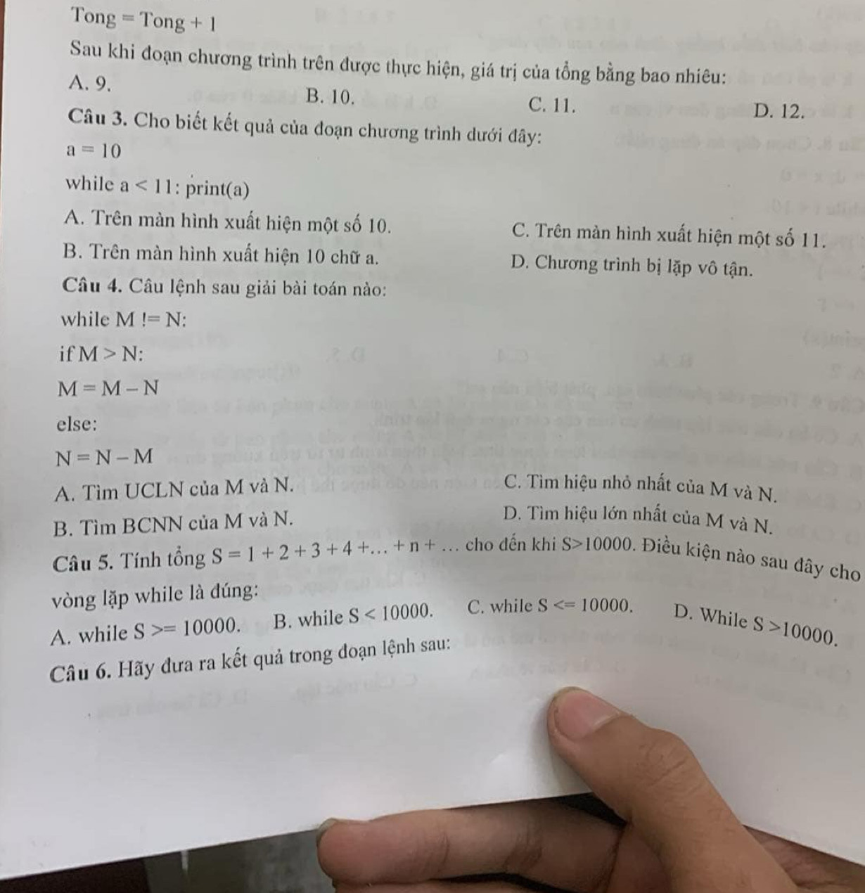 ng=Tong+1
Sau khi đoạn chương trình trên được thực hiện, giá trị của tổng bằng bao nhiêu:
A. 9. B. 10. C. 11.
D. 12.
Câu 3. Cho biết kết quả của đoạn chương trình dưới đây:
a=10
while a<11</tex> : print(a)
A. Trên màn hình xuất hiện một số 10. C. Trên màn hình xuất hiện một số 11.
B. Trên màn hình xuất hiện 10 chữ a. D. Chương trình bị lặp vô tận.
Câu 4. Câu lệnh sau giải bài toán nào:
while M!=N
if M>N :
M=M-N
else:
N=N-M
A. Tìm UCLN của M và N. C. Tìm hiệu nhỏ nhất của M và N.
B. Tìm BCNN của M và N.
D. Tìm hiệu lớn nhất của M và N.
Câu 5. Tính tổng S=1+2+3+4+...+n+... cho dến khi S>10000. Điều kiện nào sau đây cho
vòng lặp while là đúng:
A. while S>=10000. B. while S<10000</tex>. C. while S . D. While
S>10000. 
Câu 6. Hãy đưa ra kết quả trong đoạn lệnh sau: