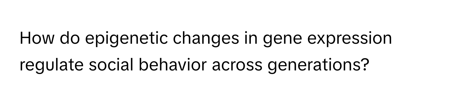 How do epigenetic changes in gene expression regulate social behavior across generations?