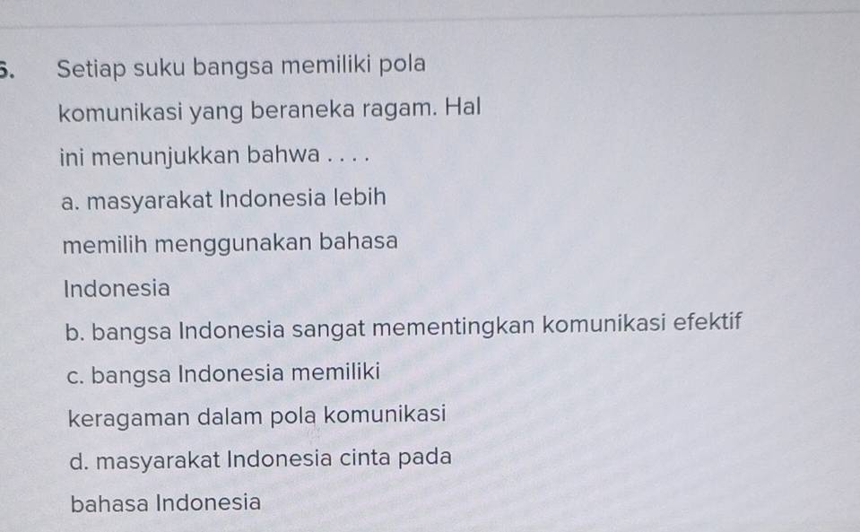 Setiap suku bangsa memiliki pola
komunikasi yang beraneka ragam. Hal
ini menunjukkan bahwa . . . .
a. masyarakat Indonesia lebih
memilih menggunakan bahasa
Indonesia
b. bangsa Indonesia sangat mementingkan komunikasi efektif
c. bangsa Indonesia memiliki
keragaman dalam pola komunikasi
d. masyarakat Indonesia cinta pada
bahasa Indonesia