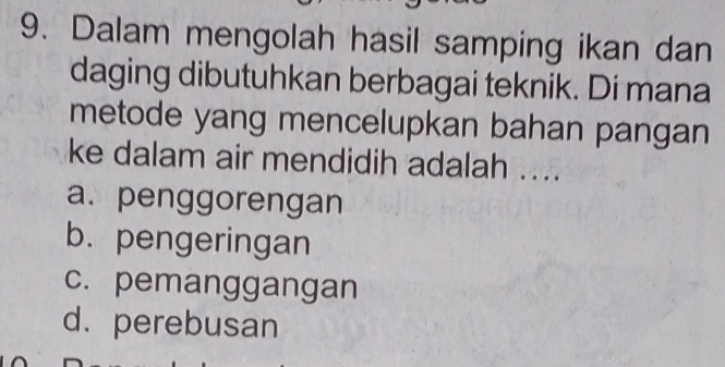 Dalam mengolah hasil samping ikan dan
daging dibutuhkan berbagai teknik. Di mana
metode yang mencelupkan bahan pangan
ke dalam air mendidih adalah ....
a. penggorengan
b. pengeringan
c. pemanggangan
d. perebusan