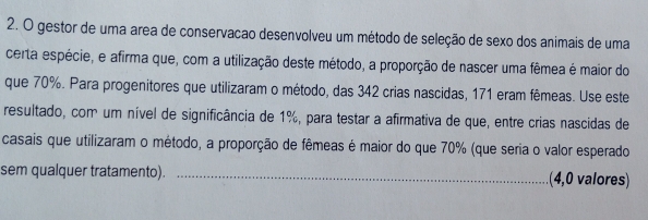 gestor de uma area de conservacão desenvolveu um método de seleção de sexo dos animais de uma 
certa espécie, e afirma que, com a utilização deste método, a proporção de nascer uma fêmea é maior do 
que 70%. Para progenitores que utilizaram o método, das 342 crias nascidas, 171 eram fêmeas. Use este 
resultado, com um nível de significância de 1%, para testar a afirmativa de que, entre crias nascidas de 
casais que utilizaram o método, a proporção de fêmeas é maior do que 70% (que seria o valor esperado 
sem qualquer tratamento). _(4,0 valores)