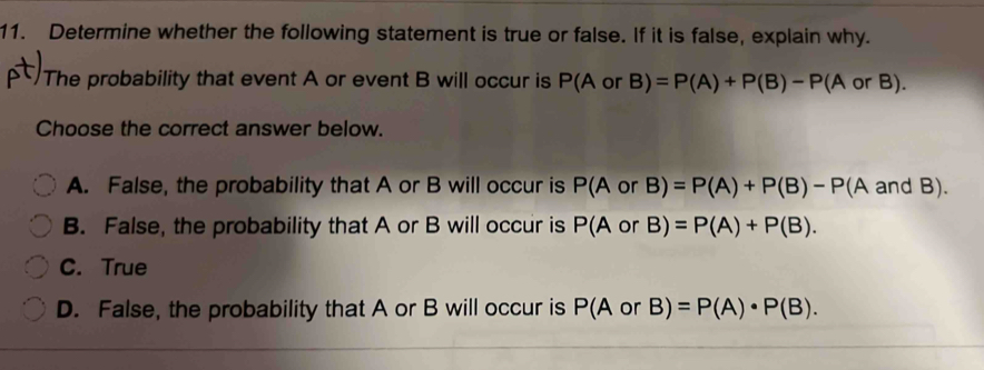 Determine whether the following statement is true or false. If it is false, explain why.
The probability that event A or event B will occur is P(A or B)=P(A)+P(B)-P(A orB). 
Choose the correct answer below.
A. False, the probability that A or B will occur is P(A or B)=P(A)+P(B)-P(AandB).
B. False, the probability that A or B will occur is P(A or B)=P(A)+P(B).
C. True
D. False, the probability that A or B will occur is P(AorB)=P(A)· P(B).