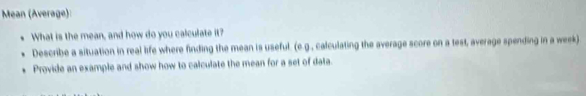 Mean (Average): 
What is the mean, and how do you calculate it? 
Describe a situation in real life where finding the mean is useful. (e.g., calculating the average score on a test, average spending in a week) 
Provide an example and show how to calculate the mean for a set of data.