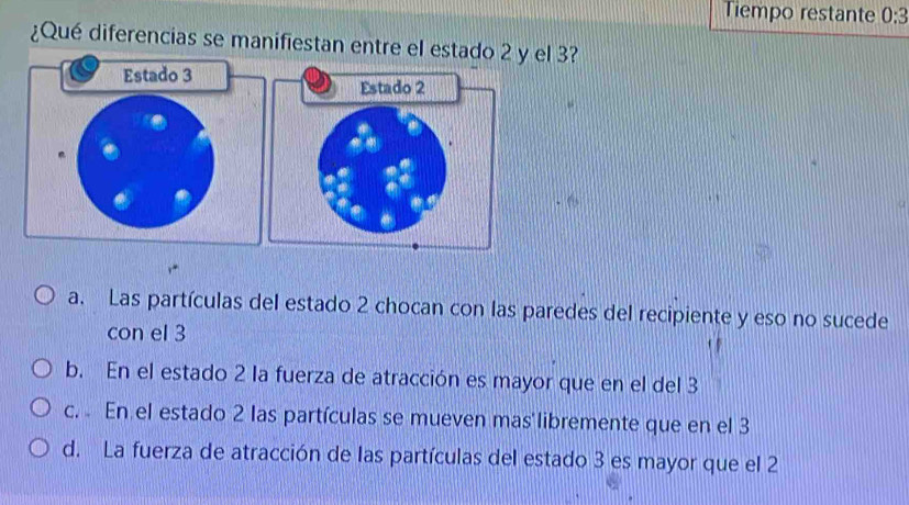 Tiempo restante 0:3
¿Qué diferencias se manifiestan entre el estado 2 y el 3?
a. Las partículas del estado 2 chocan con las paredes del recipiente y eso no sucede
con el 3
b. En el estado 2 la fuerza de atracción es mayor que en el del 3
c. En el estado 2 las partículas se mueven mas libremente que en el 3
d. La fuerza de atracción de las partículas del estado 3 es mayor que el 2