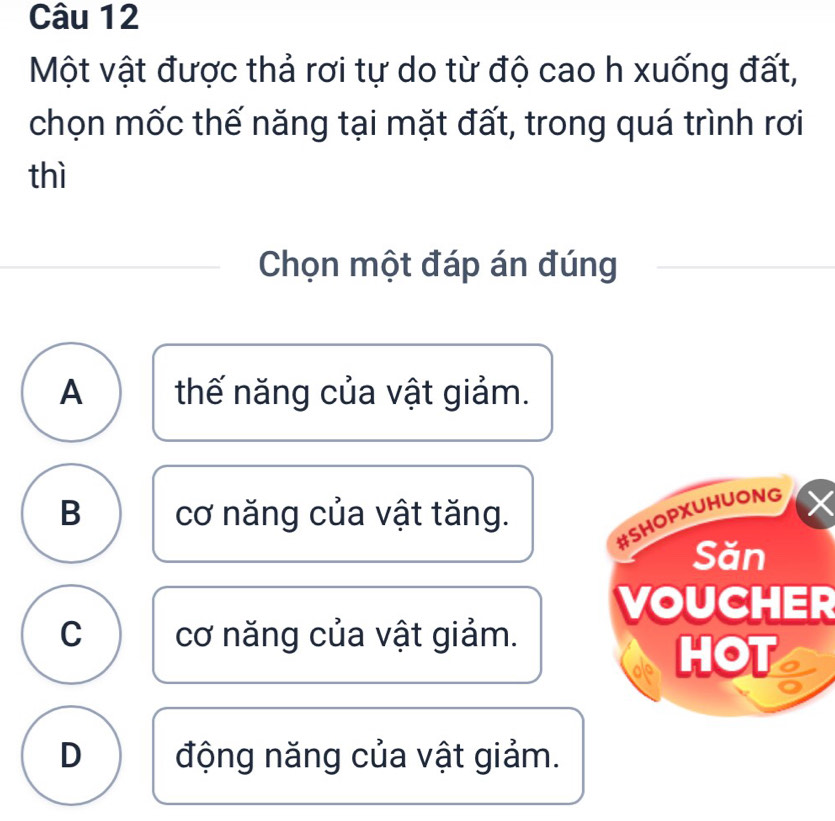 Một vật được thả rơi tự do từ độ cao h xuống đất,
chọn mốc thế năng tại mặt đất, trong quá trình rơi
thì
Chọn một đáp án đúng
A thế năng của vật giảm.
B cơ năng của vật tăng.
#SHOPXUHUONG
Săn
VOUCHER
C cơ năng của vật giảm.
HOT
D động năng của vật giảm.