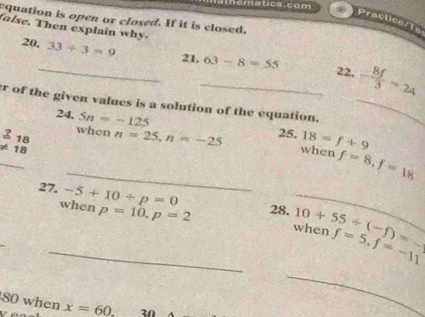 athematics com D 
equation is open or closed. If it is closed, 
Practice/Te 
false. Then explain why. 
20. 33/ 3=9
_21._ 63-8=55 22. - 8f/3 =24
r of the given values is a solution of the equation._ 
24. Sn=-125
_ 
_ beginarrayr _ 218 != 18endarray
25.18=f+9
when n=25, n=-25 when f=8, f=18
27. -5+10/ p=0 28. 10+55/ (-f)= _ 
_when p=10, p=2 when f=5, f=-11° 
_ 
80 when x=60. 30