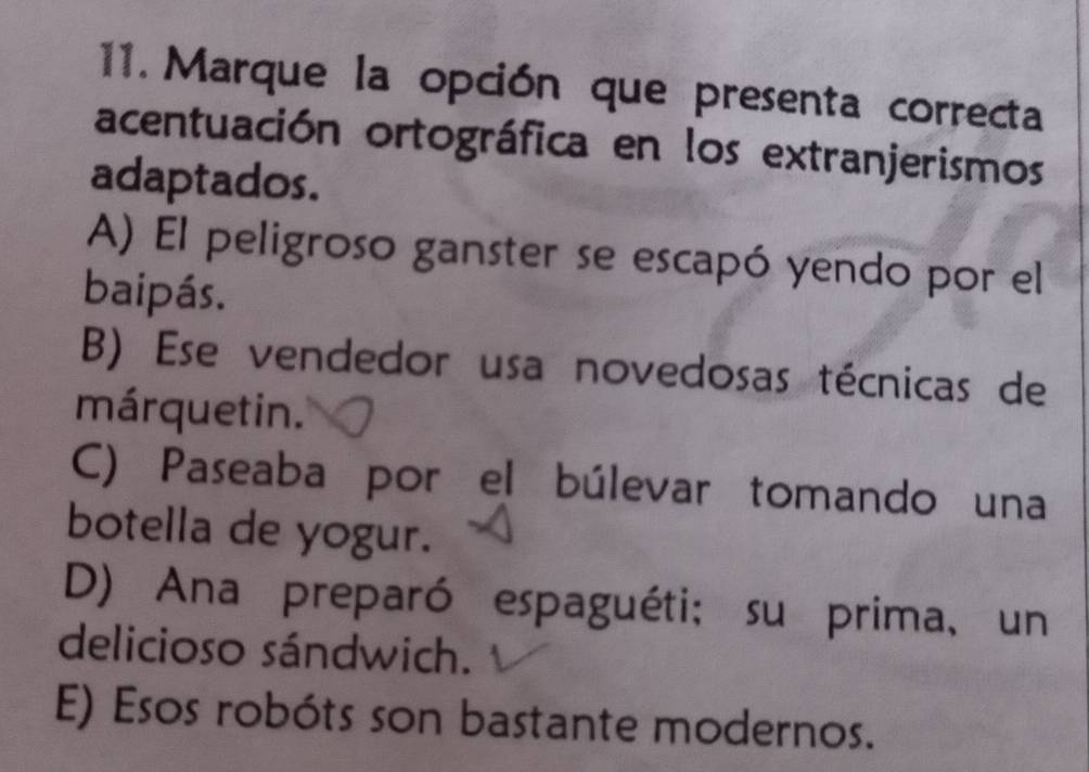 Marque la opción que presenta correcta
acentuación ortográfica en los extranjerismos
adaptados.
A) El peligroso ganster se escapó yendo por el
baipás.
B) Ese vendedor usa novedosas técnicas de
márquetin.
C) Paseaba por el búlevar tomando una
botella de yogur.
D) Ana preparó espaguéti; su prima, un
delicioso sándwich.
E) Esos robóts son bastante modernos.