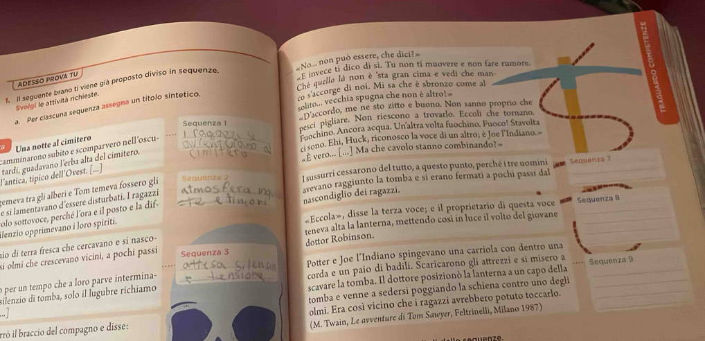 «No... non può essere, che dici?»
Ché quello là non è 'sta gran cima e vedi che man
ADESSO PROVA TU
«E invece ti dico di sì. Tu non tí muovere e non fare rumore.
1. Il seguente brano ti viene già proposto diviso in sequenze
solito... vecchia spugna che non è altro!
Svolgi le attività richieste.
co s'accorge di noi. Mi sa che è sbronzo come al
a. Per ciascuna sequenza assegna un títolo sintetico.
*Daccordo, me ne sto zitto e buono. Non sanno proprio che
Sequenza 1
pesci pigliare. Non riescono a trovarlo. Eccoli che tornano.
Fuochino. Ancora acqua. Un'altra volta fuochino. Fuoco! Stavolta
sono. Ehi, Huck, riconosco la voce di un altro; è Joe l'Indiano. »
a Una notte al cimitero
camminarono subito e scomparvero nell’oscu-__
É vero... [...] Ma che cavolo stanno combinando? »
tardi, guadavano l’erba alta del cimitero.
I sussurri cessarono del tutto, a questo punto, perché i tre uomini Sequenza 7
l'antica, típico dell'Ovest. [...]
avevano raggiunto la tomba e sí erano fermati a pochi passi dal
gemeva tra gli alberi e Tom temeva fossero gli Sequenza 2
e sí lamentavano d'essere disturbati. I ragazzi
«Eccola», disse la terza voce; e il proprietario di questa voce Sequenza B
ilenzio opprimevano i loro spiriti. nascondiglio dei ragazzi.
olo sottovoce, perché l'ora e il posto e la dif-
teneva alta la lanterna, mettendo così in luce il volto del giovane__
io di terra fresca che cercavano e si nasco-
dottor Robinson.
Potter e Joe l’Indiano spingevano una carriola con dentro una
_
si olmi che crescevano vicini, a pochi passi Sequenza 3
corda e un paio di badili. Šcaricarono gli attrezzi e sī misero a
scavare la tomba. Il dottore posizionò la lanterna a un capo della
o per un tempo che a loro parve intermina-
silenzio di tomba, solo il lugubre richiamo __Sequenza 9
tomba e venne a sedersi poggiando la schiena contro uño degli
rrò il braccio del compagno e disse: olmi. Era così vicino che i ragazzi avrebbero potuto toccarlo._
.. |
(M. Twain, Le avventure di Tom Sawyer, Feltrinelli, Milano 1987)