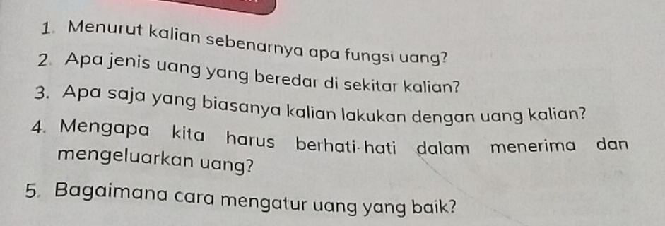 Menurut kalian sebenarnya apa fungsi uang? 
2. Apa jenis uang yang beredar di sekitar kalian? 
3. Apa saja yang biasanya kalian lakukan dengan uang kalian? 
4. Mengapa kita harus berhati-hati dalam menerima dan 
mengeluarkan uang? 
5. Bagaimana cara mengatur uang yang baik?