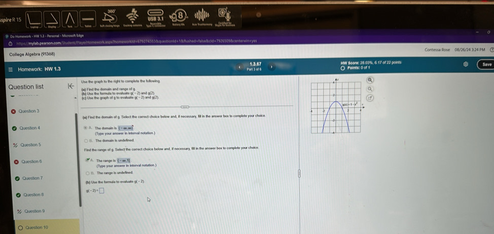 spire R 15
Won C rrst
P Do Homework - HW 1.3 - Personal - Microsolft Edge
https://mylab.pearson.com/Student/PsayerHomework.aspx?homeworkid=679274383&questionid=1&flushed=false&cld=7926509&centerwin=yes
College Algebra (91368) Contessa Rose 08/26/24 3:24 PM 
1.3.67
Homework: HW 1.3 Part 3 of 6 HW Scare: 28 03%. 6.17 of 22 points Save
○ Points: 0 of 1
Lse the graph to the right to complete the following
Question list (a) Find the domain and range of g
(b) Use the formula to evaluate (c) Llse the graph of g to evalsate g(-2) 2) and g(2 and g(2)
_
_
Question 3
a Find the domain of g. Select the correct choice below and, if necessary, fill in the answer box to complote your choice
Question 4 A The domain (-∈fty ,∈fty )
(Type your answer in interval notation.)
% Question 5 (). The domain is undefined
Find the range of g. Select the correct choice below and, if necessary, fill in the answer box to complete your choice
Question 6
(-∈fty ,1]
(Type your answer in interval notation )
Question 7 B. The range is undefined.
(b) Use the formuls to evaluate g(-2)
Question 8 g(-2)=□
Question9
Question 10