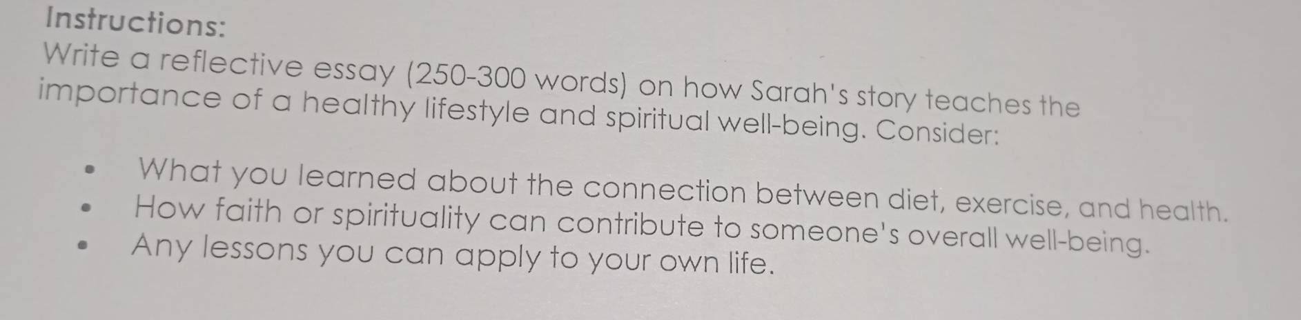 Instructions: 
Write a reflective essay (250-300 words) on how Sarah's story teaches the 
importance of a healthy lifestyle and spiritual well-being. Consider: 
What you learned about the connection between diet, exercise, and health. 
How faith or spirituality can contribute to someone's overall well-being. 
Any lessons you can apply to your own life.