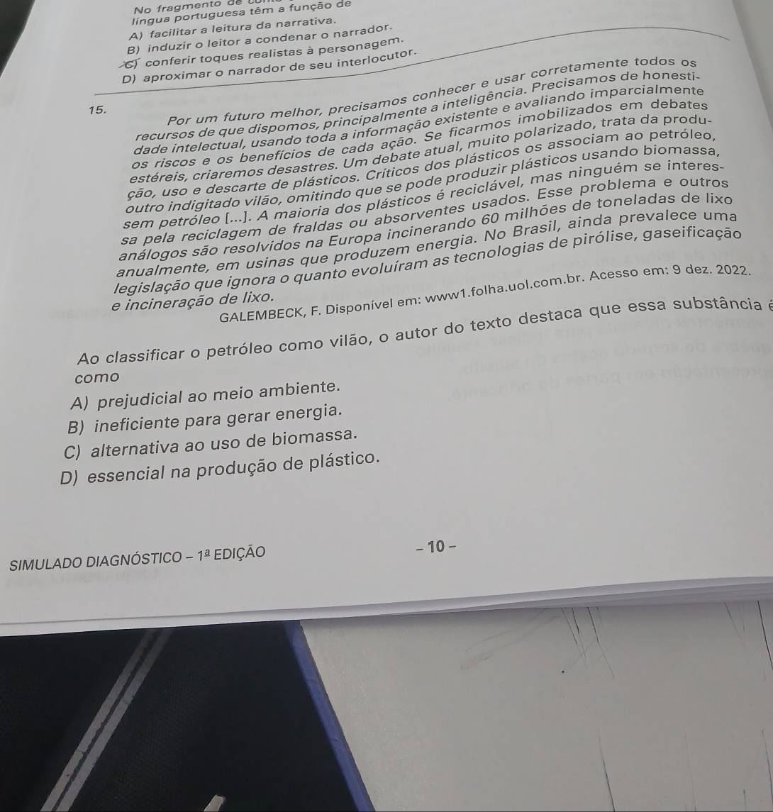 No fragmento de 
língua portuguesa têm a função de
A) facilitar a leitura da narrativa.
B) induzir o leitor a condenar o narrador.
conferir toques realistas à personagem.
D) aproximar o narrador de seu interlocutor.
Por um futuro melhor, precisamos conhecer e usar corretamente todos os
recursos de que dispomos, principalmente a inteligência. Precisamos de honesti
15.
dade intelectual, usando toda a informação existente e avaliando imparcialmente
os riscos e os benefícios de cada ação. Se ficarmos imobilizados em debates
estéreis, criaremos desastres. Um debate atual, muito polarizado, trata da produ-
ção, uso e descarte de plásticos. Críticos dos plásticos os associam ao petróleo,
outro indigitado vilão, omitindo que se pode produzir plásticos usando biomassa,
sem petróleo [...]. A maioria dos plásticos é reciclável, mas ninguém se ínteres-
sa pela reciclagem de fraldas ou absorventes usados. Esse problema e outros
análogos são resolvidos na Europa incinerando 60 milhões de toneladas de lixo
anualmente, em usinas que produzem energia. No Brasil, ainda prevalece uma
legislação que ignora o quanto evoluíram as tecnologias de pirólise, gaseificação
GALEMBECK, F. Disponível em: www1.folha.uol.com.br. Acesso em: 9 dez. 2022.
e incineração de lixo.
Ao classificar o petróleo como vilão, o autor do texto destaca que essa substância e
como
A) prejudicial ao meio ambiente.
B) ineficiente para gerar energia.
C) alternativa ao uso de biomassa.
D) essencial na produção de plástico.
SIMULADO DIAGNÓSTICO -1^(_ a) EDIÇÃO - 10