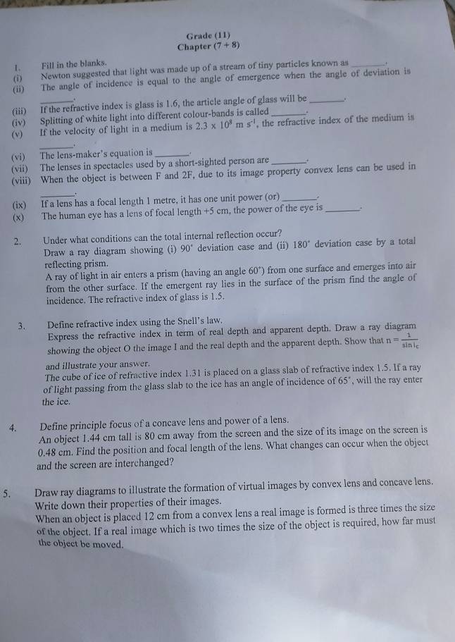 Grade (11)
Chapter (7+8)
I. Fill in the blanks.
(i) Newton suggested that light was made up of a stream of tiny particles known as _.
(ii) The angle of incidence is equal to the angle of emergence when the angle of deviation is
.
(iii) If the refractive index is glass is 1.6, the article angle of glass will be _.
(iv) Splitting of white light into different colour-bands is called
(v) If the velocity of light in a medium is 2.3* 10^8ms^(-1) , the refractive index of the medium is
_
(vi) The lens-maker's equation is_
(vii) The lenses in spectacles used by a short-sighted person are _.
(viii) When the object is between F and 2F, due to its image property convex lens can be used in
.
(ix) If a lens has a focal length 1 metre, it has one unit power (or) _.
(x) The human eye has a lens of focal length +5 cm, the power of the eye is_ .
2. Under what conditions can the total internal reflection occur?
Draw a ray diagram showing (i) 90° deviation case and (ii) 180° deviation case by a total
reflecting prism.
A ray of light in air enters a prism (having an angle 60°) from one surface and emerges into air
from the other surface. If the emergent ray lies in the surface of the prism find the angle of
incidence. The refractive index of glass is 1.5.
3. Define refractive index using the Snell’s law.
Express the refractive index in term of real depth and apparent depth. Draw a ray diagram
showing the object O the image I and the real depth and the apparent depth. Show that n=frac 1sin i_c
and illustrate your answer.
The cube of ice of refractive index 1.31 is placed on a glass slab of refractive index 1.5. If a ray
of light passing from the glass slab to the ice has an angle of incidence of 65° , will the ray enter
the ice.
4. Define principle focus of a concave lens and power of a lens.
An object 1.44 cm tall is 80 cm away from the screen and the size of its image on the screen is
0.48 cm. Find the position and focal length of the lens. What changes can occur when the object
and the screen are interchanged?
5. Draw ray diagrams to illustrate the formation of virtual images by convex lens and concave lens.
Write down their properties of their images.
When an object is placed 12 cm from a convex lens a real image is formed is three times the size
of the object. If a real image which is two times the size of the object is required, how far must
the object be moved.