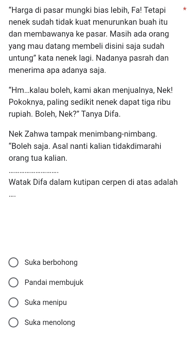 “Harga di pasar mungki bias lebih, Fa! Tetapi *
nenek sudah tidak kuat menurunkan buah itu
dan membawanya ke pasar. Masih ada orang
yang mau datang membeli disini saja sudah
untung” kata nenek lagi. Nadanya pasrah dan
menerima apa adanya saja.
“Hm...kalau boleh, kami akan menjualnya, Nek!
Pokoknya, paling sedikit nenek dapat tiga ribu
rupiah. Boleh, Nek?” Tanya Difa.
Nek Zahwa tampak menimbang-nimbang.
“Boleh saja. Asal nanti kalian tidakdimarahi
orang tua kalian.
_
Watak Difa dalam kutipan cerpen di atas adalah
_…
Suka berbohong
Pandai membujuk
Suka menipu
Suka menolong