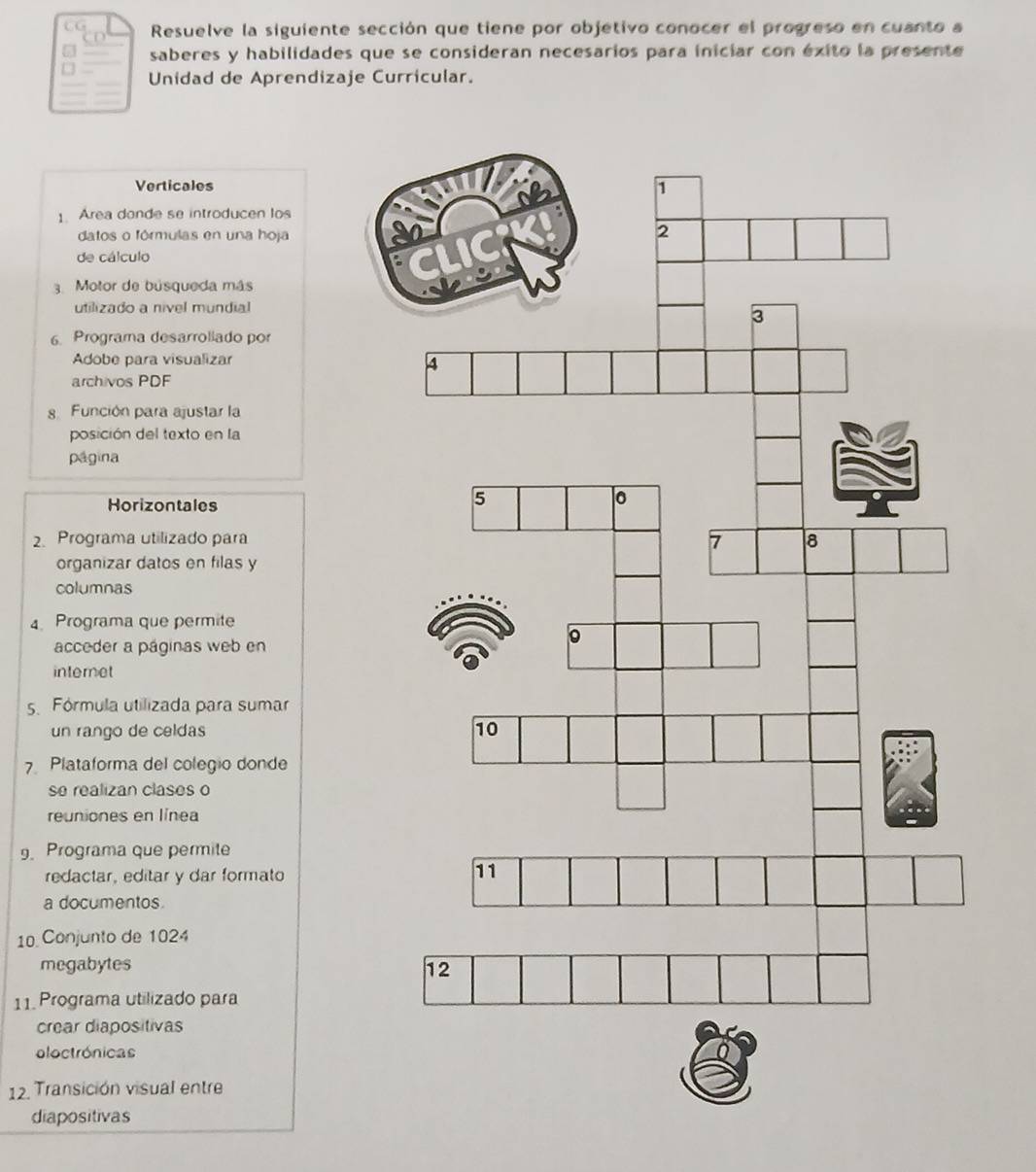 CG Resuelve la siguiente sección que tiene por objetivo conocer el progreso en cuanto a 
5 saberes y habilidades que se consideran necesarios para iniciar con éxito la presente 
Unidad de Aprendizaje Curricular. 
Verticales 
1. Area donde se introducen los 
datos o fórmulas en una hoja 
de cálculo 
3. Motor de búsqueda más 
utilizado a nivel mundial 
6. Programa desarrollado por 
Adobe para visualizar 
archivos PDF 
. Función para ajustar la 
posición del texto en la 
página 
Horizontales 
2. Programa utilizado para 
organizar datos en filas y 
columnas 
4 Programa que permite 
acceder a páginas web en 
internet 
5. Fórmula utilizada para sumar 
un rango de celdas 
7 Plataforma del colegio donde 
se realizan clases o 
reuniones en línea 
9. Programa que permite 
redactar, editar y dar formato 
a documentos. 
10 Conjunto de 1024
megabytes 
11. Programa utilizado para 
crear diapositivas 
loctrónicas 
12. Transición visual entre 
diapositivas