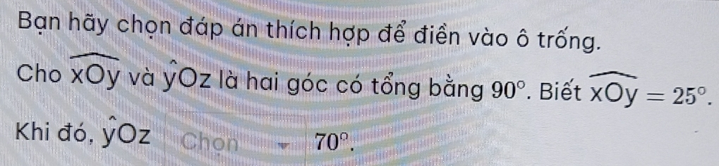 Bạn hãy chọn đáp án thích hợp để điền vào ô trống. 
Cho widehat xOy và ỷOz là hai góc có tổng bằng 90°. Biết widehat xOy=25°. 
Khi đó, hat yOz Chon 70°.