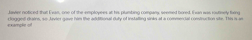 Javier noticed that Evan, one of the employees at his plumbing company, seemed bored. Evan was routinely fixing 
clogged drains, so Javier gave him the additional duty of installing sinks at a commercial construction site. This is an 
example of