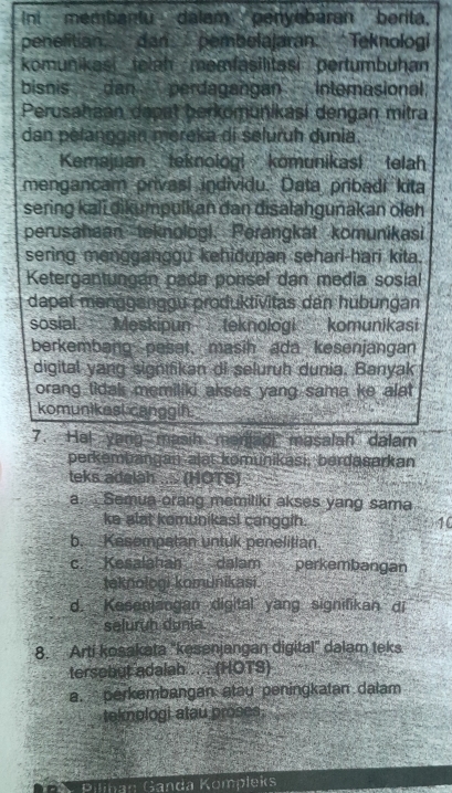 Int -- membantu dalam penyabaran berita.
penelitian dan pembelajaran. Teknologi
komunikas telah memfasilitasi pertumbuhan
bisnis dan perdagangan Internasional.
Perusahaan dapat berkomunikasi dengan mitra
dan pelanggan mereka di seluruh dunia.
Kemajuan teknologi kömunikasi telah
mengancam privasi individu. Data pribadi kita
sering kali dikumpulkan dan disalahgunakan oleh
perusahaan teknologi. Perangkat komunikasi
sering mengganggu kehidupan seharl-hari kita.
Ketergantungán pada ponsel dan media sosial
dapat məngganggu produktivitas dan hubungan
sosial. Meskipun teknologi komunikasi
berkembang pesat, masih ada kesenjangan
digital yang signifikan di seluruh dunia. Banyak
orang tidak memiliki akses yang sama ke alat 
komunikest canggih.
7. Ha! yang masih manjadi masalah dalam
perkembangan alat komunikasi, berdasarkan
teks adalah .... (HOTS)
a. Semua orang memiliki akses yang sama
ke alat komunikasi canggih. 10
b. Kesempatan untuk penelitian.
c. Kesalahan dalam perkembangan
teknologi komunikasi
d. Kesenjangan digital yang signifikan di
seluruh dunia.
8. Arti kosakata 'kesenjangan digital' dalam teks
tersebut adalah .... (HOTS)
a. perkembangan atau peningkatan dalam
tekmologi atau proses.
Pilinan Ganda Kömpleks