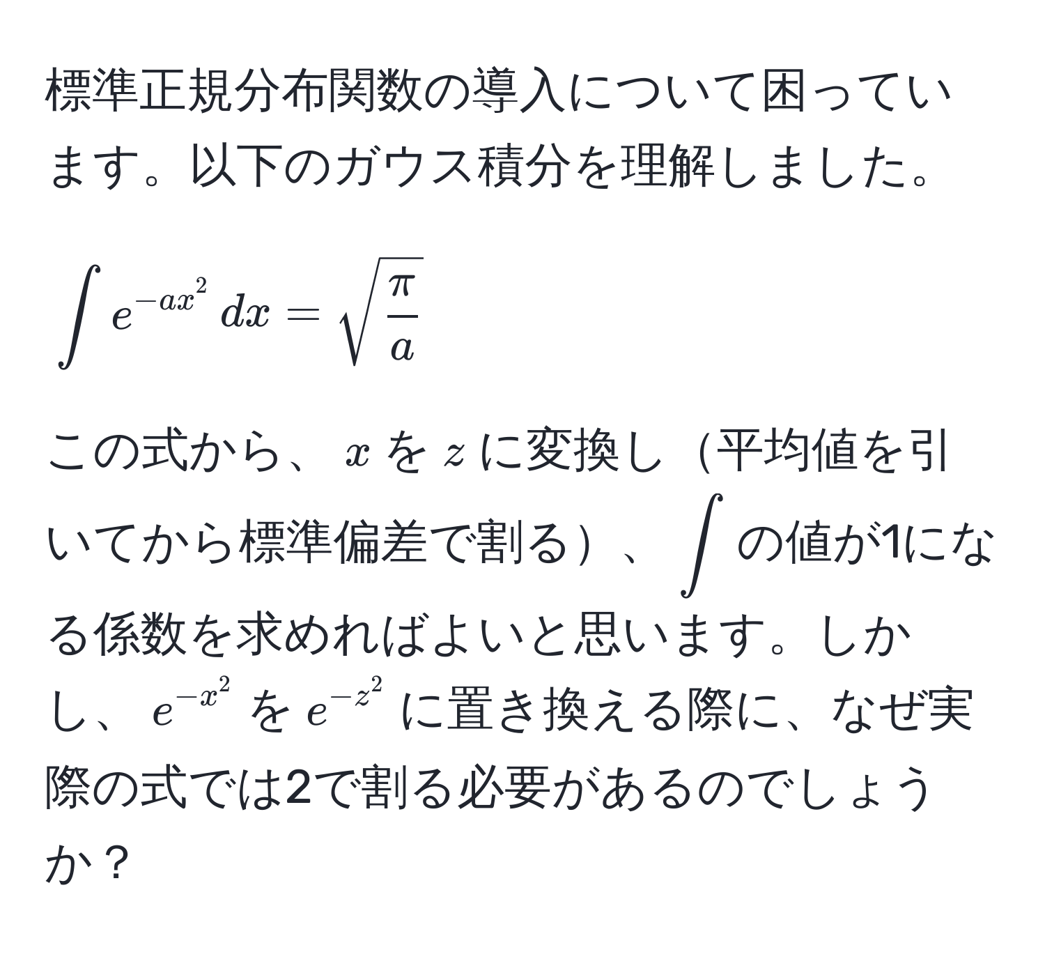 標準正規分布関数の導入について困っています。以下のガウス積分を理解しました。

[
∈t e^(-ax^2) , dx = sqrt(fracπ)a
]

この式から、$x$を$z$に変換し平均値を引いてから標準偏差で割る、$∈t$の値が1になる係数を求めればよいと思います。しかし、$e^(-x^2)$を$e^(-z^2)$に置き換える際に、なぜ実際の式では2で割る必要があるのでしょうか？