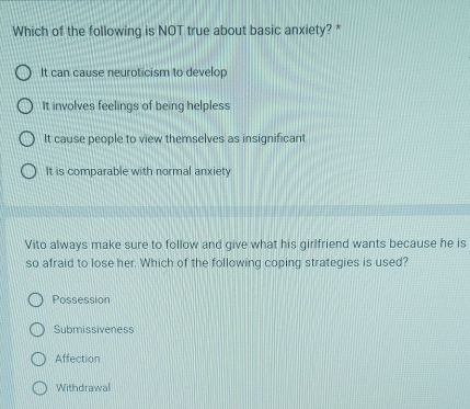 Which of the following is NOT true about basic anxiety? *
It can cause neuroticism to develop
It involves feelings of being helpless
It cause people to view themselves as insignificant
It is comparable with normal anxiety
Vito always make sure to follow and give what his girlfriend wants because he is
so afraid to lose her. Which of the following coping strategies is used?
Possession
Submissiveness
Affection
Withdrawal