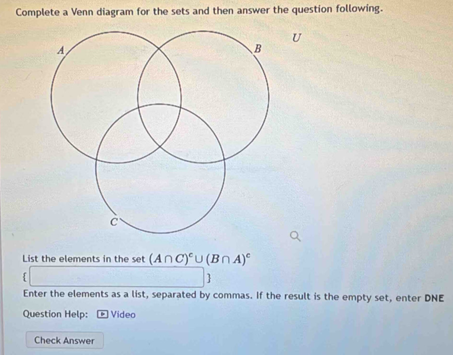 Complete a Venn diagram for the sets and then answer the question following. 
U 
List the elements in the sec (A∩ C)^c∪ (B∩ A)^c
a_n+1=□
 
Enter the elements as a list, separated by commas. If the result is the empty set, enter DNE 
Question Help: ® Video 
Check Answer