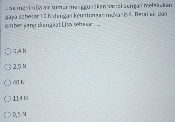 Lisa menimba air sumur menggunakan katrol dengan melakukan
gaya sebesar 10 N dengan keuntungan mekanis 4. Berat air dan
ember yang diangkat Lisa sebesar. ...
0,4 N
2,5 N
40 N
114 N
0,5 N