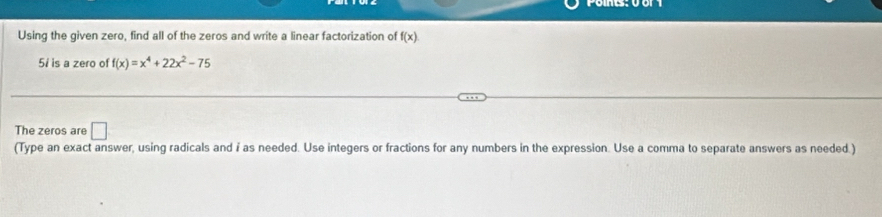 Using the given zero, find all of the zeros and write a linear factorization of f(x)
5i is a zero of f(x)=x^4+22x^2-75
The zeros are □ 
(Type an exact answer, using radicals and i as needed. Use integers or fractions for any numbers in the expression. Use a comma to separate answers as needed.)