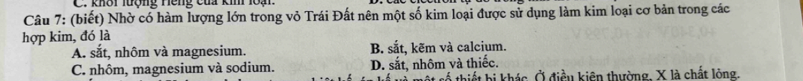 khôi lượng Hếng của kim loại
Câu 7: (biết) Nhờ có hàm lượng lớn trong vỏ Trái Đất nên một số kim loại được sử dụng làm kim loại cơ bản trong các
hợp kim, đó là
A. s° it, nhôm và magnesium. B. sắt, kẽm và calcium.
C. nhôm, magnesium và sodium. D. sắt, nhôm và thiếc.
số thiết bị khác. Ở điều kiên thường, X là chất lòng.