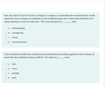 Sam, the owner of Sunrise Tourism company in Limpopo, is responsible for ensuring that the overall
objectives of his company are achieved; he has an efficient team who controls their deliveries and
makes decisions on how to meet them. This is an example of a_ te aim .
a. self-managing
b. manager-led
c. virtual
d. cross-functional
A few scientists at CSIR with complementary proficiencies are working together to find a solution to
assist with drug addiction's adverse effects. This refers to a _team.
a. task
b. micro
c. prestige
d. work
