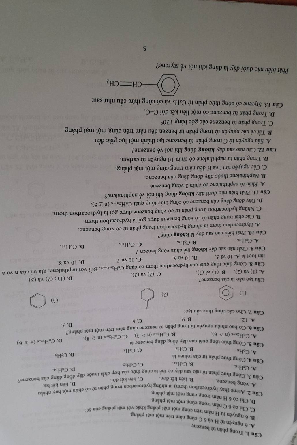 Trong phân tử benzene
A. 6 nguyên từ H và 6 C cùng nằm trên một mặt phẳng.
B. 6 nguyên từ H nằm trên cùng một mặt phẳng khác với mặt phẳng của 6C
C. Chỉ có 6 C nằm trong cùng một mặt phăng.
D. Chỉ có 6 H nằm trong cùng một mặt phẳng.
Câu 2. Arene (hay hydrocarbon thơm) là những hydrocarbon trong phân từ có chứa một hay nhiều
A. vòng benzene. B. liên kết đơn. C. liên kết đôi.
D. liên kết ba.
Cầu 3. Công thức phần tử nào sau đây có thể là công thức của hợp chất thuộc dãy đồng đẳng của benzene?
A. C8H₁6.
B. C₆H14. C. C9H₁2. D. C₈H₁4.
Câu 4. Công thức phân tử của toluen là
A. C_6H_6
D. C_7H_9
B. C_7H_8 C. C₈H₈
Câu 5. Công thức tổng quát của dãy đồng đẳng benzene là D. C_nH 2n-6 (n≥ 6).
A. C_nH 2n+6 (n≥ 6). B. CnH2n-6 (n≥ 3) C. C_nH_2n-8(n≥ 8).
Câu 6. Có bao nhiêu nguyên tử trong phân tử benzene cùng nằm trên một mặt phẳng?
D. 3.
A. 12. B. 9. C. 6.
Câu 7. Cho các công thức cầu tạo:
(3)
(1) (2)
Cầu tạo nào là của benzene?
A. (1) và (2). B. (1) và (3). C. (2) va(3 D. (1) ; (2) v a(3
Câu 8. Công thức tổng quát của hydrocarbon thơm có dạng C₆H₂₁+2-2ª. Đối với napthalene, giá trị của n và a
lần lượt là A. 10 và 5. B. 10 và 6. C. 10 và 7. D. 10 và 8.
Câu 9. Chất nào sau đây không thể chứa vòng benzen ?
A. C8H10. B. C₆H₈. C. C₈H₁0. D. C_9H_12.
Câu 10. Phát biểu nào sau đây là không đúng?
A. Hydrocarbon thơm là những hydrocarbon trong phân tử có vòng benzene.
B. Các chất trong phân tử có vòng benzene được gọi là hydrocarbon thơm.
C. Những hydrocarbon trong phân tử có vòng benzene được gọi là hydrocarbon thơm.
D. Dãy đồng đẳng của benzene có công thức tổng quát C_nH_2n-6(n≥ 6).
Câu 11. Phát biểu nào dưới đây không đúng khi nói về naphthalene?
A. Phân tử naphthalene có chứa 2 vòng benzene.
B. Naphthalene thuộc dãy đồng đẳng của benzene.
C. Các nguyên tử C và H đều nằm trong cùng một mặt phẳng.
D. Trong phân tử naphthalene có chứa 10 nguyên tử carbon.
Câu 12. Câu nào sau đây không đúng khi nói về benzene?
A. Sáu nguyên tử C trong phân tử benzene tạo thành một lục giác đều.
B. Tất cả các nguyên tử trong phân tử benzen đều nằm trên cùng một mặt phẳng.
C. Trong phân tử benzene các góc bằng 120°
D. Trong phân tử benzene có một liên kết đôi C=C.
Câu 13. Styrene có công thức phân tử C₈H₈ và có công thức cấu như sau:
CHequiv CH_2
Phát biểu nào dưới đây là đúng khi nói về styrene?
5