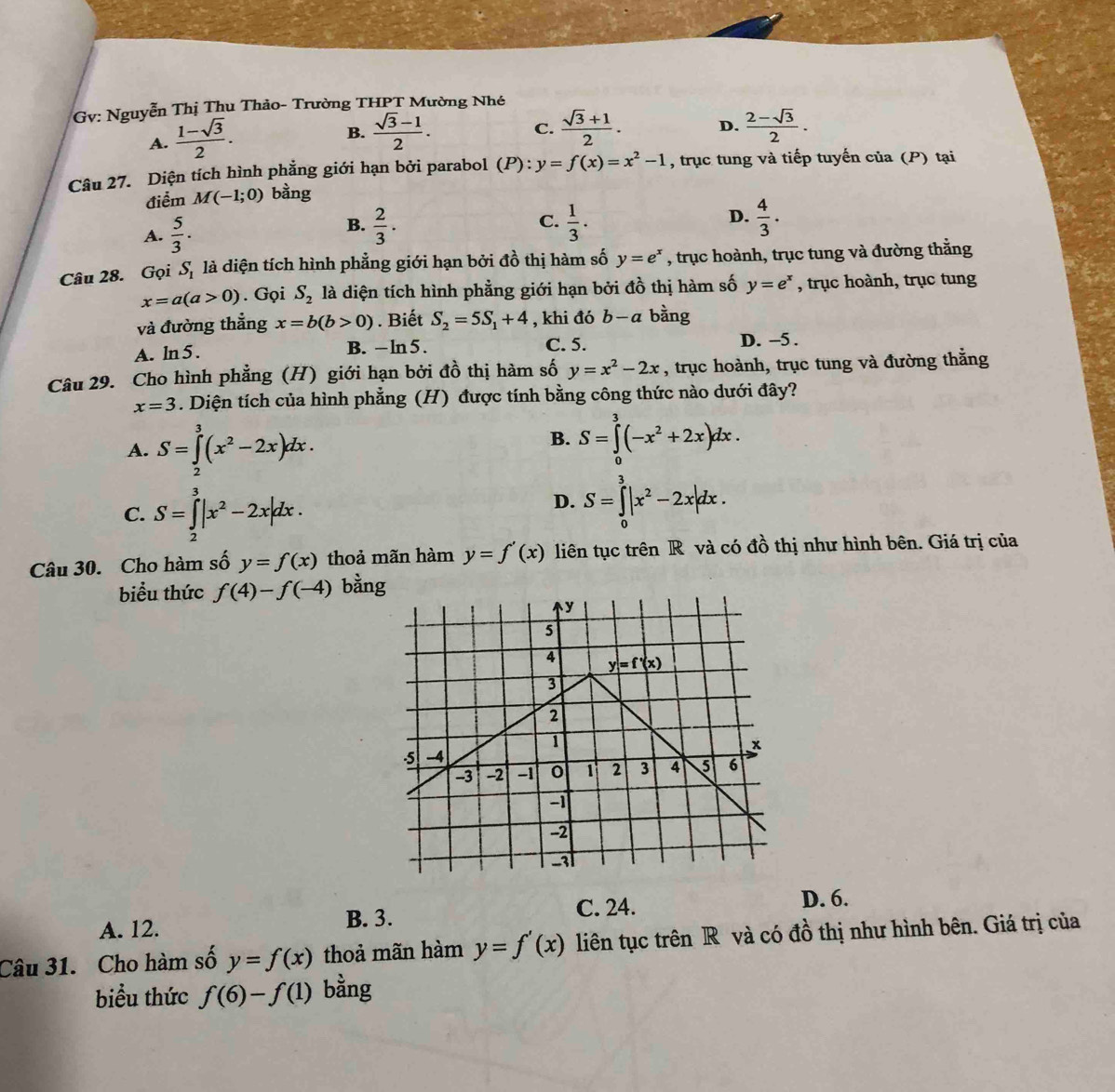 Gv: Nguyễn Thị Thu Thảo- Trường THPT Mường Nhé
A.  (1-sqrt(3))/2 .
B.  (sqrt(3)-1)/2 . C.  (sqrt(3)+1)/2 . D.  (2-sqrt(3))/2 .
Câu 27. Diện tích hình phẳng giới hạn bởi parabol (P):y=f(x)=x^2-1 , trục tung và tiếp tuyến của (P) tại
điểm M(-1;0) bằng
A.  5/3 .  2/3 ·  C.  1/3 . D.  4/3 ·
B.
Câu 28. Gọi S_1 là diện tích hình phẳng giới hạn bởi đồ thị hàm số y=e^x , trục hoành, trục tung và đường thắng
x=a(a>0). Gọi S_2 là diện tích hình phẳng giới hạn bởi đồ thị hàm số y=e^x , trục hoành, trục tung
và đường thẳng x=b(b>0). Biết S_2=5S_1+4 , khi đó b-a bằng
A. ln 5 . B. -ln 5. C. 5. D. -5 .
Câu 29. Cho hình phẳng (H) giới hạn bởi đồ thị hàm số y=x^2-2x , trục hoành, trục tung và đường thắng
x=3. Diện tích của hình phẳng (H) được tính bằng công thức nào dưới đây?
A. S=∈tlimits _2^(3(x^2)-2x)dx.
B. S=∈tlimits _0^(3(-x^2)+2x)dx.
C. S=∈tlimits _2^(3|x^2)-2x|dx.
D. S=∈tlimits _0^(3|x^2)-2x|dx.
Câu 30. Cho hàm số y=f(x) thoả mãn hàm y=f'(x) liên tục trên R và có đồ thị như hình bên. Giá trị của
biểu thức f(4)-f(-4) bằng
A. 12. B. 3. C. 24. D. 6.
Câu 31. Cho hàm số y=f(x) thoả mãn hàm y=f'(x) liên tục trên R và có đồ thị như hình bên. Giá trị của
biểu thức f(6)-f(1) bằng