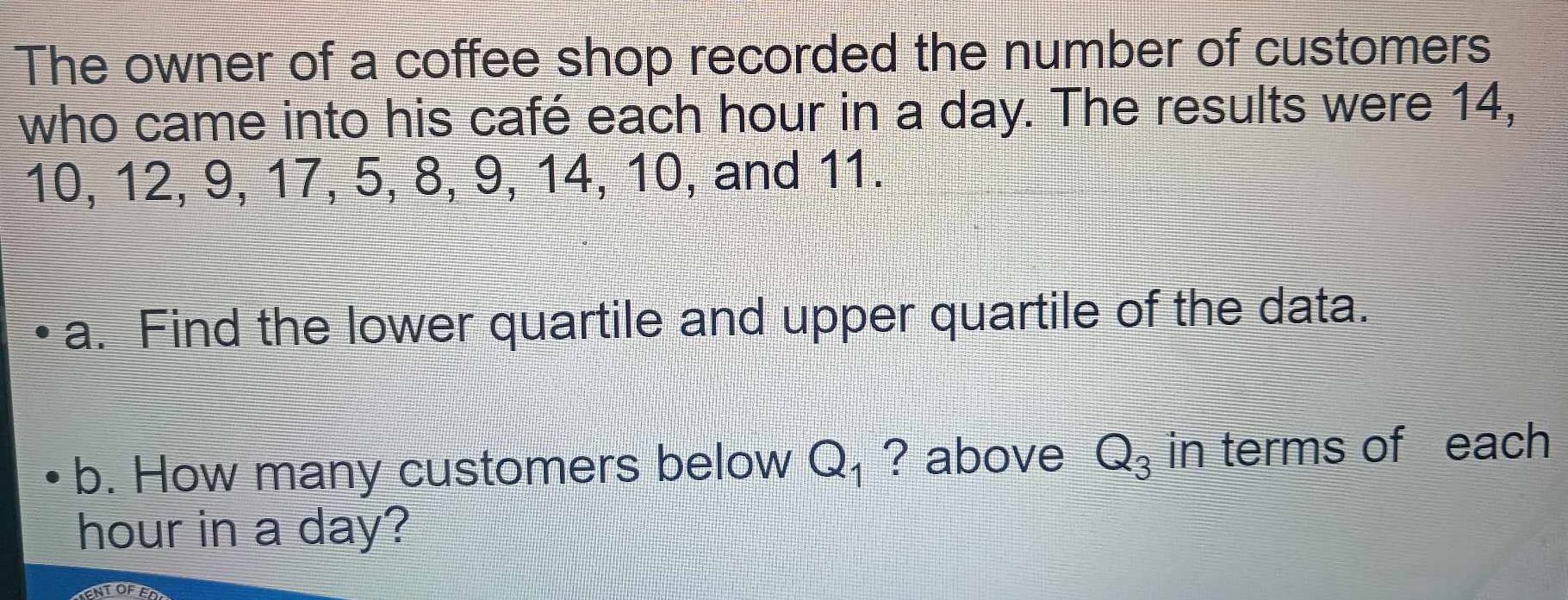 The owner of a coffee shop recorded the number of customers 
who came into his café each hour in a day. The results were 14,
10, 12, 9, 17, 5, 8, 9, 14, 10, and 11. 
a. Find the lower quartile and upper quartile of the data. 
b. How many customers below Q_1 ? above Q_3 in terms of each
hour in a day? 
ENTOFED