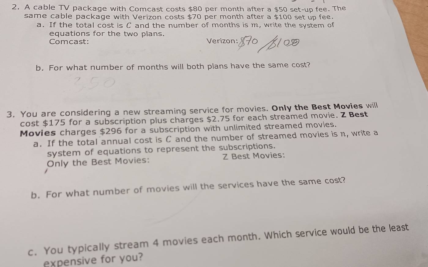 A cable TV package with Comcast costs $80 per month after a $50 set-up fee. The 
same cable package with Verizon costs $70 per month after a $100 set up fee. 
a. If the total cost is C and the number of months is m, write the system of 
equations for the two plans. 
Comcast: Verizon: 
b. For what number of months will both plans have the same cost? 
3. You are considering a new streaming service for movies. Only the Best Movies will 
cost $175 for a subscription plus charges $2.75 for each streamed movie. Z Best 
Movies charges $296 for a subscription with unlimited streamed movies. 
a. If the total annual cost is C and the number of streamed movies is n, write a 
system of equations to represent the subscriptions. 
Only the Best Movies: Z Best Movies: 
b. For what number of movies will the services have the same cost? 
c. You typically stream 4 movies each month. Which service would be the least 
expensive for you?