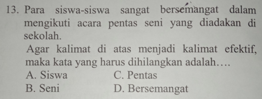 Para siswa-siswa sangat bersemangat dalam
mengikuti acara pentas seni yang diadakan di
sekolah.
Agar kalimat di atas menjadi kalimat efektif,
maka kata yang harus dihilangkan adalah….
A. Siswa C. Pentas
B. Seni D. Bersemangat