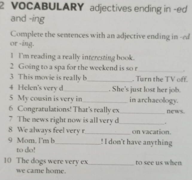 VOCABULARY adjectives ending in -ed 
and -ing 
Complete the sentences with an adjective ending in -ed 
or -ing. 
1 I'm reading a really interesting book. 
2 Going to a spa for the weekend is so r_ 
. 
3 This movie is really b _. Turn the TV off. 
4 Helen’s very d_ . She’s just lost her job. 
5 My cousin is very in_ in archaeology. 
6 Congratulations! That’s really ex_ news. 
7 The news right now is all very d_ 
. 
8 We always feel very r_ on vacation. 
9 Mom, I'm b_ ! I don't have anything 
to do! 
10 The dogs were very ex_ to see us when 
we came home.