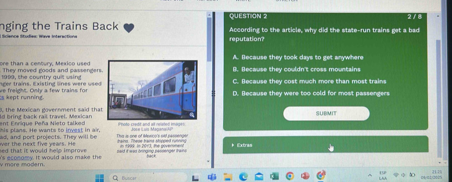 2 / 8
nging the Trains Back According to the article, why did the state-run trains get a bad
Science Studies: Wave Interactions reputation?
A. Because they took days to get anywhere
ore than a century, Mexico used
They moved goods and passengersB. Because they couldn't cross mountains
1999, the country quit using
nger trains. Existing lines were usedC. Because they cost much more than most trains
ve freight. Only a few trains for
s kept running.D. Because they were too cold for most passengers
3, the Mexican government said tha SUBMIT
ld bring back rail travel. Mexican
ent Enrique Peña Nieto talked Photo credit and all related images:
his plans. He wants to invest in air, Jose Luis Magana/AP
ad, and port projects. They will be This is one of Mexico's old passenger
ver the next five years. He trains. These trains stopped running Extras
in 1999. In 2013, the government
ed that it would help improve said it was bringing passenger trains
's economy. It would also make the back
v more modern.
21:21
Buscar 09/02/2025